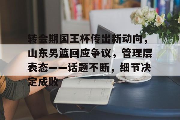 乐竞手机app下载-转会期国王杯传出新动向，山东男篮回应争议，管理层表态——话题不断，细节决定成败的简单介绍