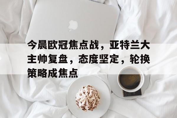 乐竟-关于今晨欧冠焦点战，亚特兰大主帅复盘，态度坚定，轮换策略成焦点的信息