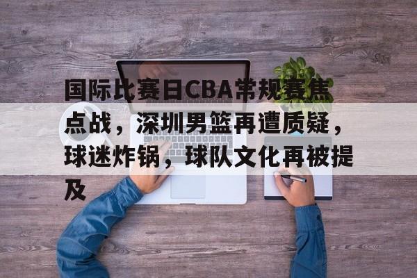 乐竞体育-包含国际比赛日CBA常规赛焦点战，深圳男篮再遭质疑，球迷炸锅，球队文化再被提及的词条